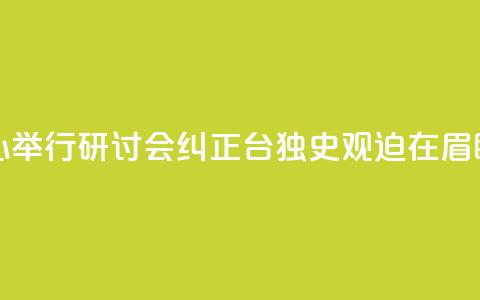 海研中心举行研讨会：纠正“台独史观”迫在眉睫  第1张