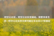 时空云社区，时空云社区货源站，探索未来生活—时空云社区的无限可能亿乐社区SUP货源站