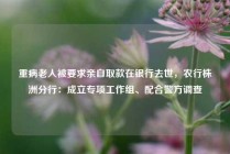 重病老人被要求亲自取款在银行去世，农行株洲分行：成立专项工作组、配合警方调查