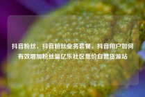 抖音粉丝，抖音粉丝业务套餐，抖音用户如何有效增加粉丝量亿乐社区低价自营货源站