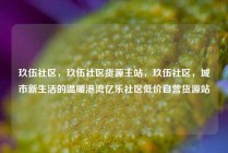 玖伍社区，玖伍社区货源主站，玖伍社区，城市新生活的温暖港湾亿乐社区低价自营货源站