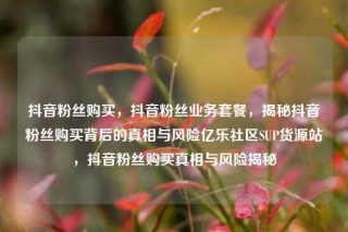 抖音粉丝购买，抖音粉丝业务套餐，揭秘抖音粉丝购买背后的真相与风险亿乐社区SUP货源站，抖音粉丝购买真相与风险揭秘