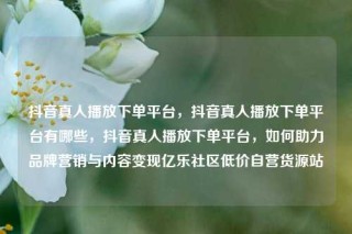 抖音真人播放下单平台，抖音真人播放下单平台有哪些，抖音真人播放下单平台，如何助力品牌营销与内容变现亿乐社区低价自营货源站