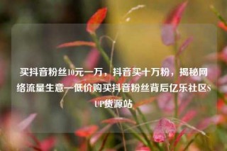 买抖音粉丝10元一万，抖音买十万粉，揭秘网络流量生意—低价购买抖音粉丝背后亿乐社区SUP货源站