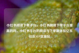 小红书阅读下单平台，小红书阅读下单平台是真的吗，小红书平台的阅读与下单新体验亿乐社区SUP货源站