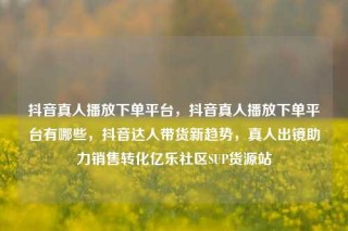 抖音真人播放下单平台，抖音真人播放下单平台有哪些，抖音达人带货新趋势，真人出镜助力销售转化亿乐社区SUP货源站