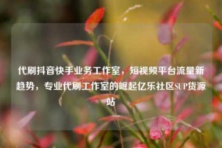 代刷抖音快手业务工作室，短视频平台流量新趋势，专业代刷工作室的崛起亿乐社区SUP货源站