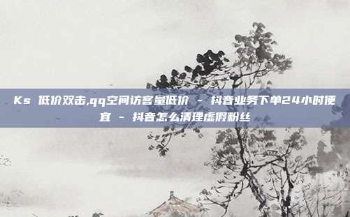 Ks 低价双击,qq空间访客量低价 - 抖音业务下单24小时便宜 抖音怎么清理虚假粉丝  第1张