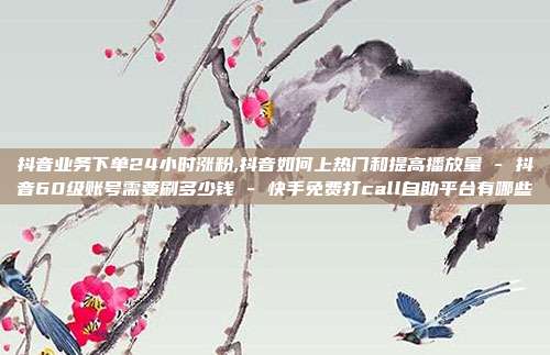 抖音业务下单24小时涨粉,抖音如何上热门和提高播放量 - 抖音60级账号需要刷多少钱 快手免费打call自助平台有哪些  第1张