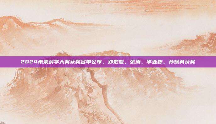 2024未来科学大奖获奖名单公布，邓宏魁、张涛、李亚栋、孙斌勇获奖  第1张