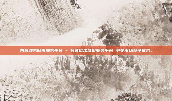 抖音业务低价业务平台 - 抖音推出低价业务平台 争夺市场竞争优势。  第1张