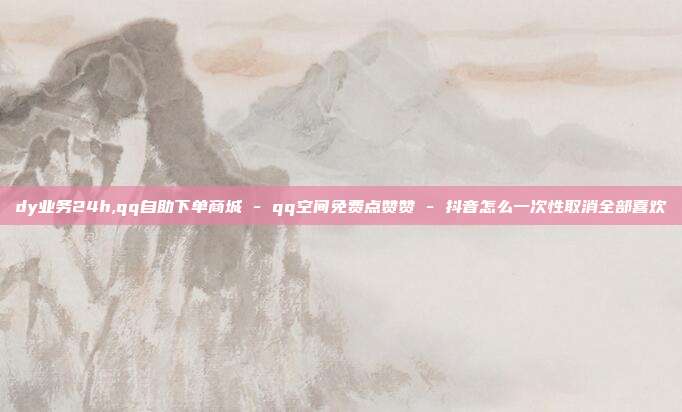 dy业务24h,qq自助下单商城 - qq空间免费点赞赞 抖音怎么一次性取消全部喜欢  第1张
