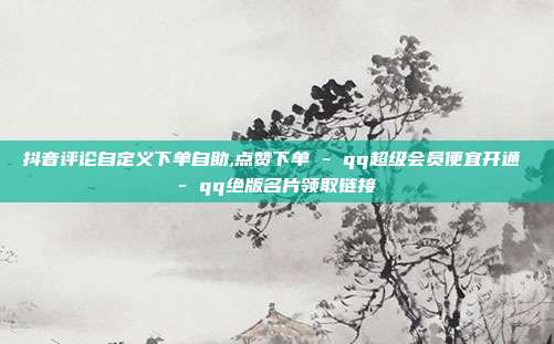 抖音评论自定义下单自助,点赞下单 - qq超级会员便宜开通 qq绝版名片领取链接  第1张