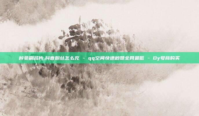 梓豪刷名片,抖音粉丝怎么充 - qq空间快速秒赞全网最低 Dy号商购买  第1张