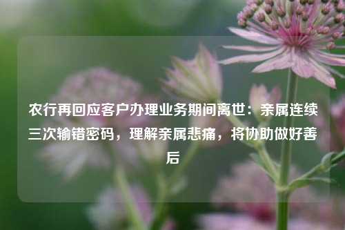 农行再回应客户办理业务期间离世：亲属连续三次输错密码，理解亲属悲痛，将协助做好善后  第1张