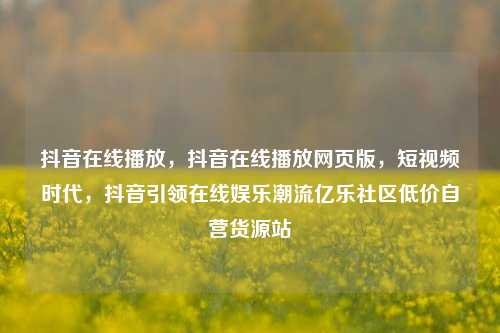 抖音在线播放，抖音在线播放网页版，短视频时代	，抖音引领在线娱乐潮流亿乐社区低价自营货源站  第1张