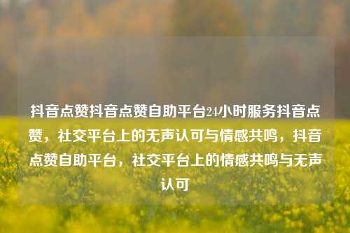 抖音点赞抖音点赞自助平台24小时服务抖音点赞，社交平台上的无声认可与情感共鸣	，抖音点赞自助平台，社交平台上的情感共鸣与无声认可  第1张