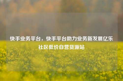 快手业务平台，快手平台助力业务新发展亿乐社区低价自营货源站  第1张