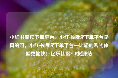 小红书阅读下单平台，小红书阅读下单平台是真的吗	，小红书阅读下单平台—让您的购物体验更愉快！亿乐社区SUP货源站  第1张