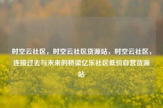 时空云社区，时空云社区货源站，时空云社区，连接过去与未来的桥梁亿乐社区低价自营货源站