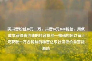买抖音粉丝10元一万，抖音10元1000粉丝，用低成本获得高价值的抖音粉丝—揭秘如何以每10元获取一万名粉丝的秘密亿乐社区低价自营货源站