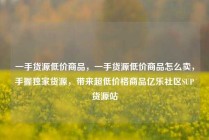 一手货源低价商品，一手货源低价商品怎么卖，手握独家货源，带来超低价格商品亿乐社区SUP货源站