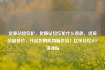 货源站超低价，货源站超低价什么意思，货源站超低价，开启你的购物新体验！亿乐社区SUP货源站