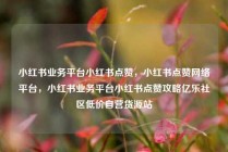 小红书业务平台小红书点赞，小红书点赞网络平台，小红书业务平台小红书点赞攻略亿乐社区低价自营货源站