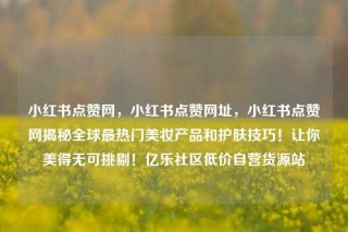 小红书点赞网，小红书点赞网址，小红书点赞网揭秘全球最热门美妆产品和护肤技巧！让你美得无可挑剔！亿乐社区低价自营货源站