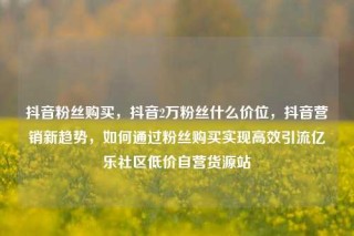 抖音粉丝购买，抖音2万粉丝什么价位，抖音营销新趋势，如何通过粉丝购买实现高效引流亿乐社区低价自营货源站