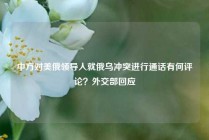 中方对美俄领导人就俄乌冲突进行通话有何评论？外交部回应