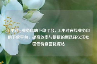 24小时dy业务自助下单平台，24小时在线业务自助下单平台，提高效率与便捷的新选择亿乐社区低价自营货源站