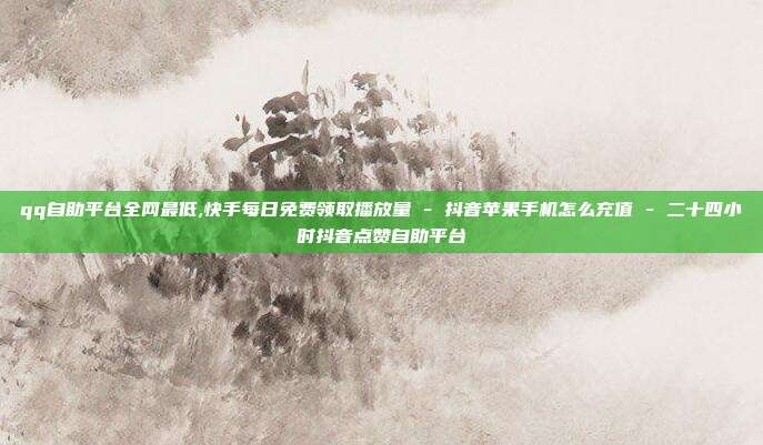 qq自助平台全网最低,快手每日免费领取播放量 - 抖音苹果手机怎么充值 二十四小时抖音点赞自助平台  第1张