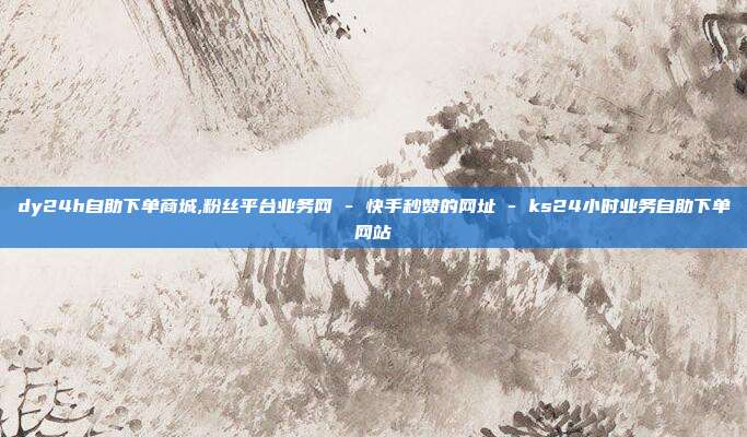 dy24h自助下单商城,粉丝平台业务网 - 快手秒赞的网址 ks24小时业务自助下单网站  第1张