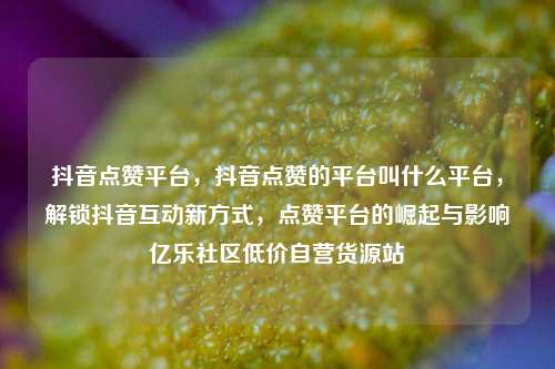 抖音点赞平台，抖音点赞的平台叫什么平台，解锁抖音互动新方式，点赞平台的崛起与影响亿乐社区低价自营货源站  第1张