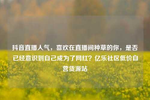 抖音直播人气，喜欢在直播间种草的你，是否已经意识到自己成为了网红？亿乐社区低价自营货源站  第1张