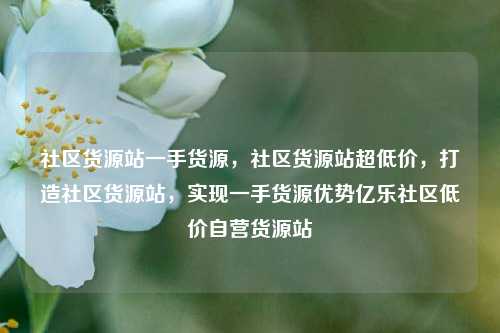 社区货源站一手货源，社区货源站超低价	，打造社区货源站，实现一手货源优势亿乐社区低价自营货源站  第1张