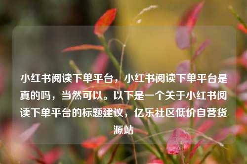 小红书阅读下单平台，小红书阅读下单平台是真的吗	，当然可以	。以下是一个关于小红书阅读下单平台的标题建议，亿乐社区低价自营货源站  第1张