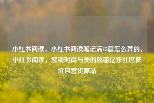 小红书阅读，小红书阅读笔记满15篇怎么弄的，小红书阅读	，解锁时尚与美的秘密亿乐社区低价自营货源站  第1张