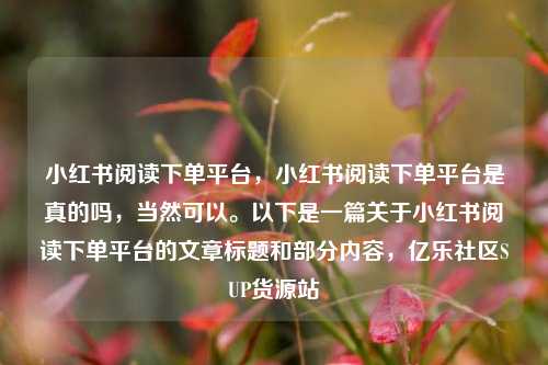 小红书阅读下单平台，小红书阅读下单平台是真的吗	，当然可以。以下是一篇关于小红书阅读下单平台的文章标题和部分内容，亿乐社区SUP货源站  第1张